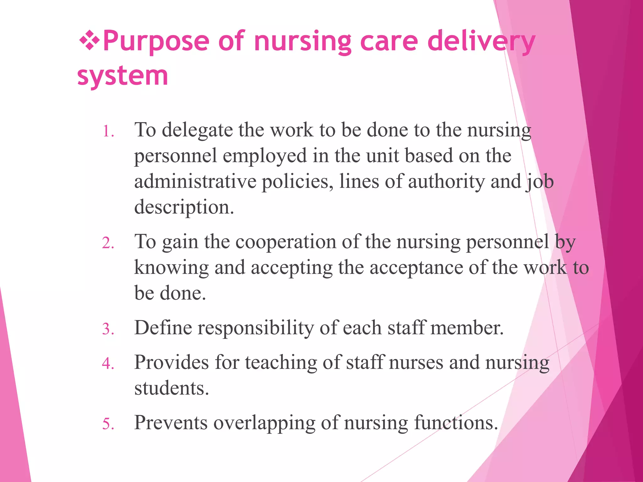 Purpose of nursing care delivery
system
1. To delegate the work to be done to the nursing
personnel employed in the unit based on the
administrative policies, lines of authority and job
description.
2. To gain the cooperation of the nursing personnel by
knowing and accepting the acceptance of the work to
be done.
3. Define responsibility of each staff member.
4. Provides for teaching of staff nurses and nursing
students.
5. Prevents overlapping of nursing functions.
 
