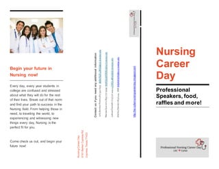 Begin your future in
Nursing now!
Every day, every year students in
college are confused and stressed
about what they will do for the rest
of their lives. Break out of that norm
and find your path to success in the
Nursing field. From helping those in
need, to traveling the world, to
experiencing and witnessing new
things every day, Nursing is the
perfect fit for you.
Come check us out, and begin your
future now!
Contactusifyouneedanyadditionalinformation
JullyBenitezFlores(281)334-6555JBENITEZFLORES@d2l.lonestar.edu
MarissaGuerrero(832)777-9999MARISGUERRERO@d2l.lonestar.edu
LatoyaOwolabi(713)317-4444LOWOLABI16@d2l.lonestar.edu
ShelleyDawson(832)444-7666SHDAWSON@d22l.lonestar.edu
Phone:(832)444-7666
Email:SHDAWSON@d2l.lonestar.edu
http://lsc-cyfairnursingcareerday.blogspot.com
NursingCareerDay
9191BarkerCypressRd,
Cypress,Texas77433
Nursing
Career
Day
Professional
Speakers, food,
raffles and more!
 