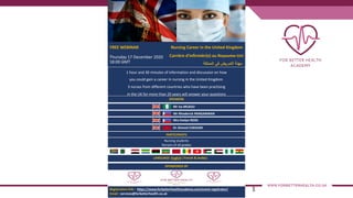 1
FREE WEBINAR Nursing Career in the United Kingdom
Carrière d'infirmièr(e) au Royaume-Uni
‫ﻣ‬‫ﮭ‬‫ﻧ‬‫ﺔ‬‫ا‬‫ﻟ‬‫ﺗ‬‫ﻣ‬‫ر‬‫ﯾ‬‫ض‬‫ﻓ‬‫ﻲ‬‫ا‬‫ﻟ‬‫ﻣ‬‫ﻣ‬‫ﻠ‬‫ﻛ‬‫ﺔ‬
1 hour and 30 minutes of information and discussion on how
you could gain a career in nursing in the United Kingdom.
3 nurses from different countries who have been practising
in the UK for more than 20 years will answer your questions
SPEAKERS
Mr Isa MUAZU
Registration link : https://www.forbetterhealthacademy.com/event-registrator/
Email : services@forbetterhealth.co.uk
Thursday 17 December 2020
18:00 GMT
Mr Rhoderick PANGANIBAN
Dr Ahmed CHEKAIRI
PARTICIPANTS
Nursing students
Nursers of all grades
LANGUAGE: English ( French & Arabic)
SPONSORED BY
Mrs Evelyn ROSS
 