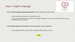 Step 1: English Language
• IELTS : Interna(onal English Language Tes(ng System: WriOng, Speaking, Listening, Speaking
- Score of overall and individual 7 (no band less than 6.5)
- A 6.5 score in the WriOng secOon of the test is acceptable alongside a 7.0 score in each of the Reading, Listening
and Speaking secOons of the test
• OET: Occupa(on English Test for Healthcare: Writing, Speaking, Listening, Speaking
- B, C+ accepted from 28th Jan 2020 ,with retrospecOve eﬀect, subject to 2 years
HOME
 