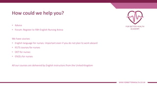 How could we help you?
• Advice
• Forum: Register to FBH English Nursing Arena
We have courses
• English language for nurses: Important even if you do not plan to work aboard
• IELTS courses for nurses
• OET for nurses
• OSCEs for nurses
All our courses are delivered by English instructors from the United Kingdom
 