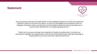 Statement
“Our presentations describe the Health System in UK to highlight strength of one of the most advanced
healthcare systems in the world. Our desire is to share our knowledge and our experience with our
colleagues and expose options and directions to those Health professionals who would adventure to
pursue further development in an English speaking country”
“We do not in any way encourage mass emigration of Healthcare professionals. In contrary, our
presentations highlight many opportunities in the UK that Health professionals could take advantage to
improve patient care and to share their expertise back home”
 