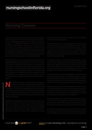 01/12/2011 17:05
                                                                      nursingschoolinflorida.org




                                                                     Nursing Careers

                                                                     There’s a large shortage of nurses in many commu-         provide quality assurance at pharmaceutical firms
                                                                     nities today. Due to this fact, if you have bee serious   and chemical companies.
                                                                     about a nursing career, you possible can have a
                                                                     number of completely different and vital choices          Neonatal Nursing - Some people who are looking
                                                                     to choose from when it comes to nursing jobs. So          at different types of nursing positions and careers
                                                                     as to assist you determining what sort of nursing         truly love the concept of neonatal nursing. In this
                                                                     place will finest meet your personal goals and goals,     area of the occupation, a nurse is responsible for
                                                                     it will likely be helpful so that you can have a basic    offering care for brand new born infants -- together
                                                                     preferrred and the various kinds of nursing posi-         with premature infants and infants who are in poor
                                                                     tions and careers which are available today.              health or not thriving.

                                                                     Critical Care Nursing - In relation to several types of   Oncology Nursing - The nurses who practice in the
                                                                     nursing careers and positions, crucial care nurses        space of oncology are dedicated to providing health
                                                                     are in important demand. Critical care nurses pre-        take care of patients affected by cancer. These nurses
                                                                     sent help to sufferers (and their households, by          look after sufferers at all phases of remedy and re-
                                                                     extension) that are experiencing life threatening         mission and truly are the backbone of any remedy
                                                                     sicknesses, accidents and diseases. Most important        program for an individual affected by cancer.
                                                                     care nurses are assigned to work in departments
                                                                     equivalent to emergency rooms and various forms           Forensic Nurses work with legislation enforcement
                                                                     of intensive care untits in medical facilities and hos-   to gather proof at crime and accident scenes. They’re
                                                                     pitals.                                                   educated to identify accidents and/or death and their
                                                                                                                               causes, preserve and doc the chain of custody, and


                                                                     N
                                                                             ursing Informatics- This kind of nursing pro-     refer victims for appropriate comply with-up care.
http://www.nursingschoolinflorida.org/2011/03/nursing-careers.html




                                                                             fession is for these men and women who both
                                                                             love to provide care and also have a flair with   Pediatric Nursing - In wanting on the various kinds
                                                                     computers. When contemplating several types of            of nursing positions that are obtainable at present,
                                                                     nursing positions, such a nurse performs an integral      pediatric nurses present care for youngsters of va-
                                                                     function in data administration -- which is essential     rious ages. These nurses are charged with providing
                                                                     to the proper care and treatment of patients on this      for all points of healthcare for children.
                                                                     planet at present
                                                                                                                               Psychiatric Nursing - One of the tougher areas whe-
                                                                     Certified authorized nurse consultants usually work       rein a nurse can observe is within the space of the
                                                                     with non-public attorneys and corporate lawyers.          psychiatric nurse. This nurse is involved in caring
                                                                     LNCs not eager to work within the court system            for sufferers with mental and psychiatric illnesses.
                                                                     discover work outdoors the courtroom in hospitals
                                                                     and clinics, insurance coverage companies, and go-        Journey nursing is an exciting career where nurses
                                                                     vernment agencies. Many are employed to assist            journey to work momentary brief-time period posi-
                                                                                                                               tions in different areas and in numerous capacities.




                                                                     Love this                     PDF?             Add it to your Reading List! 4 joliprint.com/mag
                                                                                                                                                                              Page 1
 