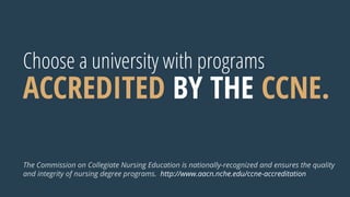 Choose a university with programs
ACCREDITED BY THE CCNE.
The Commission on Collegiate Nursing Education is nationally-recognized and ensures the quality
and integrity of nursing degree programs. http://www.aacn.nche.edu/ccne-accreditation
 