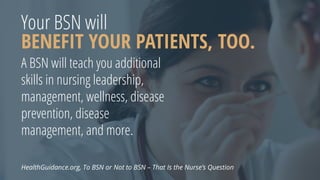 Your BSN will
BENEFIT YOUR PATIENTS, TOO.
A BSN will teach you additional
skills in nursing leadership,
management, wellness, disease
prevention, disease
management, and more.
HealthGuidance.org, To BSN or Not to BSN – That Is the Nurse’s Question
 