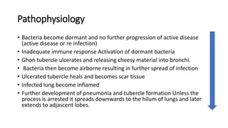 Pathophysiology
• Bacteria become dormant and no further progression of active disease
(active disease or re infection)
• Inadequate immune response Activation of dormant bacteria
• Ghon tubercle ulcerates and releasing cheesy material into bronchi.
• Bacteria then become airborne resulting in further spread of infection
• Ulcerated tubercle heals and becomes scar tissue
• Infected lung become inflamed
• Further development of pneumonia and tubercle formation Unless the
process is arrested it spreads downwards to the hilum of lungs and later
extends to adjascent lobes.
 