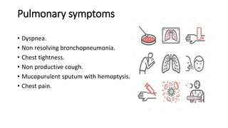 Pulmonary symptoms
• Dyspnea.
• Non resolving bronchopneumonia.
• Chest tightness.
• Non productive cough.
• Mucopurulent sputum with hemoptysis.
• Chest pain.
 