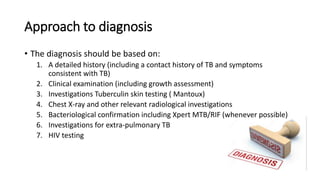 Approach to diagnosis
• The diagnosis should be based on:
1. A detailed history (including a contact history of TB and symptoms
consistent with TB)
2. Clinical examination (including growth assessment)
3. Investigations Tuberculin skin testing ( Mantoux)
4. Chest X-ray and other relevant radiological investigations
5. Bacteriological confirmation including Xpert MTB/RIF (whenever possible)
6. Investigations for extra-pulmonary TB
7. HIV testing
 