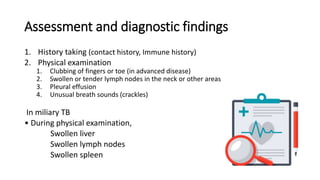 Assessment and diagnostic findings
1. History taking (contact history, Immune history)
2. Physical examination
1. Clubbing of fingers or toe (in advanced disease)
2. Swollen or tender lymph nodes in the neck or other areas
3. Pleural effusion
4. Unusual breath sounds (crackles)
In miliary TB
• During physical examination,
Swollen liver
Swollen lymph nodes
Swollen spleen
 
