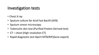 Investigation tests
• Chest X ray
• Sputum culture for Acid Fast Bacilli (AFB)
• Sputum smear microscopy
• Tuberculin skin test (Purified Protein Derived test)
• CT – chest (High resolution CT)
• Rapid diagnostic test-Xpert MTB/RIF(Gene expert)
 