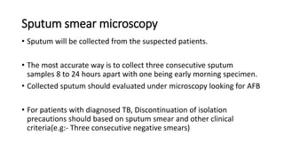 Sputum smear microscopy
• Sputum will be collected from the suspected patients.
• The most accurate way is to collect three consecutive sputum
samples 8 to 24 hours apart with one being early morning specimen.
• Collected sputum should evaluated under microscopy looking for AFB
• For patients with diagnosed TB, Discontinuation of isolation
precautions should based on sputum smear and other clinical
criteria(e.g:- Three consecutive negative smears)
 