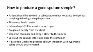 How to produce a good sputum sample?
• Patient should be advised to collect sputum but not saliva by vigorous
coughing following a deep inspiration.
• Rinse mouth with water
• Inhale deeply 2-3 times with mouth open
• Cough out deeply from the chest
• Open the container and bring it closer to the mouth
• Split out the sputum into it and close the container
• If patient is Unable to produce sputum Induction with hypertonic
saline should be attempted
 