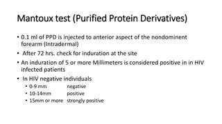 Mantoux test (Purified Protein Derivatives)
• 0.1 ml of PPD is injected to anterior aspect of the nondominent
forearm (Intradermal)
• After 72 hrs. check for induration at the site
• An induration of 5 or more Millimeters is considered positive in in HIV
infected patients
• In HIV negative individuals
• 0-9 mm negative
• 10-14mm positive
• 15mm or more strongly positive
 