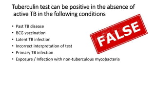 Tuberculin test can be positive in the absence of
active TB in the following conditions
• Past TB disease
• BCG vaccination
• Latent TB infection
• Incorrect interpretation of test
• Primary TB infection
• Exposure / Infection with non-tuberculous mycobacteria
 