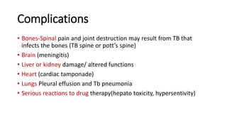 Complications
• Bones-Spinal pain and joint destruction may result from TB that
infects the bones (TB spine or pott’s spine)
• Brain (meningitis)
• Liver or kidney damage/ altered functions
• Heart (cardiac tamponade)
• Lungs Pleural effusion and Tb pneumonia
• Serious reactions to drug therapy(hepato toxicity, hypersentivity)
 