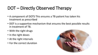 DOT – Directly Observed Therapy
• A component of DOTS This ensures a TB patient has taken his
treatment as prescribed
• DOT is a supportive mechanism that ensures the best possible results
in treatment of TB.
• With the right drugs
• In the right doses
• At the right intervals
• For the correct duration
 