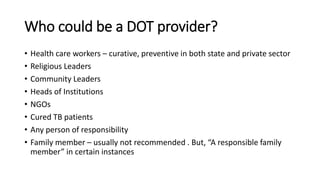 Who could be a DOT provider?
• Health care workers – curative, preventive in both state and private sector
• Religious Leaders
• Community Leaders
• Heads of Institutions
• NGOs
• Cured TB patients
• Any person of responsibility
• Family member – usually not recommended . But, “A responsible family
member” in certain instances
 