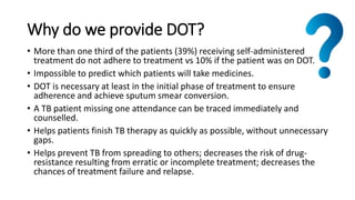 Why do we provide DOT?
• More than one third of the patients (39%) receiving self-administered
treatment do not adhere to treatment vs 10% if the patient was on DOT.
• Impossible to predict which patients will take medicines.
• DOT is necessary at least in the initial phase of treatment to ensure
adherence and achieve sputum smear conversion.
• A TB patient missing one attendance can be traced immediately and
counselled.
• Helps patients finish TB therapy as quickly as possible, without unnecessary
gaps.
• Helps prevent TB from spreading to others; decreases the risk of drug-
resistance resulting from erratic or incomplete treatment; decreases the
chances of treatment failure and relapse.
 