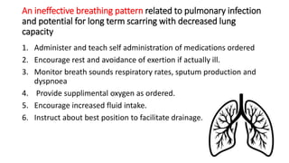 An ineffective breathing pattern related to pulmonary infection
and potential for long term scarring with decreased lung
capacity
1. Administer and teach self administration of medications ordered
2. Encourage rest and avoidance of exertion if actually ill.
3. Monitor breath sounds respiratory rates, sputum production and
dyspnoea
4. Provide supplimental oxygen as ordered.
5. Encourage increased fluid intake.
6. Instruct about best position to facilitate drainage.
 