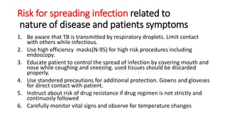Risk for spreading infection related to
nature of disease and patients symptoms
1. Be aware that TB is transmitted by respiratory droplets. Limit contact
with others while infectious.
2. Use high efficiency masks(N-95) for high risk procedures including
endoscopy.
3. Educate patient to control the spread of infection by covering mouth and
nose while coughing and sneezing. used tissues should be discarded
properly.
4. Use standered precautions for additional protection. Gowns and gloveses
for direct contact with patient.
5. Instruct about risk of drug resistance if drug regimen is not strictly and
continuosly followed
6. Carefully monitor vital signs and observe for temperature changes
 