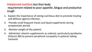 Imbalanced nutrition less than body
requirement related to poor appetite ,fatigue and productive
cough
1. Explain the importance of eating nutritious diet to promote healing
and defense against infection.
2. Provide small frequent meals and liquid suppliments during
symptomatic period.
3. Monitor weight of the patient.
4. Administer vitamin supplements as ordered. particularly pyridoxine
(Vitamin B6) to prevent peripheral nuropathy in patients taking
Isoniazid
 