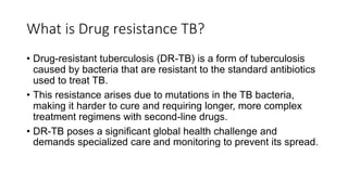 What is Drug resistance TB?
• Drug-resistant tuberculosis (DR-TB) is a form of tuberculosis
caused by bacteria that are resistant to the standard antibiotics
used to treat TB.
• This resistance arises due to mutations in the TB bacteria,
making it harder to cure and requiring longer, more complex
treatment regimens with second-line drugs.
• DR-TB poses a significant global health challenge and
demands specialized care and monitoring to prevent its spread.
 