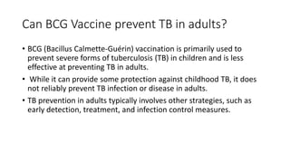 Can BCG Vaccine prevent TB in adults?
• BCG (Bacillus Calmette-Guérin) vaccination is primarily used to
prevent severe forms of tuberculosis (TB) in children and is less
effective at preventing TB in adults.
• While it can provide some protection against childhood TB, it does
not reliably prevent TB infection or disease in adults.
• TB prevention in adults typically involves other strategies, such as
early detection, treatment, and infection control measures.
 