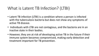 What is Latent TB Infection? (LTBI)
• Latent TB infection (LTBI) is a condition where a person is infected
with the tuberculosis bacteria but does not show any symptoms of
active TB disease.
• Individuals with LTBI are not contagious, and the bacteria are in an
inactive state in their bodies.
• However, they are at risk of developing active TB in the future if their
immune system becomes compromised, making early detection and
treatment important for TB prevention.
 
