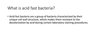 What is acid fast bacteria?
• Acid-fast bacteria are a group of bacteria characterized by their
unique cell wall structure, which makes them resistant to the
decolorization by acid during certain laboratory staining procedures.
 