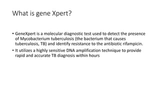 What is gene Xpert?
• GeneXpert is a molecular diagnostic test used to detect the presence
of Mycobacterium tuberculosis (the bacterium that causes
tuberculosis, TB) and identify resistance to the antibiotic rifampicin.
• It utilizes a highly sensitive DNA amplification technique to provide
rapid and accurate TB diagnosis within hours
 