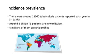 Incidence prevalence
• There were around 12000 tuberculosis patients reported each year in
Sri Lanka
• Around 2 Billion TB patients are in worldwide.
• 4 millions of them are unidentified
 
