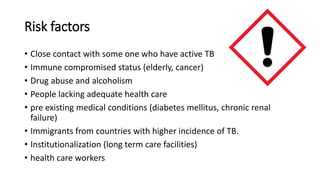 Risk factors
• Close contact with some one who have active TB
• Immune compromised status (elderly, cancer)
• Drug abuse and alcoholism
• People lacking adequate health care
• pre existing medical conditions (diabetes mellitus, chronic renal
failure)
• Immigrants from countries with higher incidence of TB.
• Institutionalization (long term care facilities)
• health care workers
 