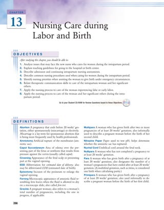 CHAPTER




13                  Nursing Care during
                    Labor and Birth
 OBJECTIVES
       After studying this chapter, you should be able to:
       1. Analyze issues that may face the new nurse who cares for women during the intrapartum period.
       2. Explain teaching guidelines for going to the hospital or birth center.
       3. Describe admission and continuing intrapartum nursing assessments.
       4. Describe common nursing procedures used when caring for women during the intrapartum period.
       5. Identify nursing priorities when assisting the woman to give birth under emergency circumstances.
       6. Relate therapeutic communication skills to care of the intrapartum woman and her signiﬁcant
          others.
       7. Apply the nursing process to care of the woman experiencing false or early labor.
       8. Apply the nursing process to care of the woman and her signiﬁcant others during the intra-
          partum period.

                                                Go to your Student CD-ROM for Review Questions keyed to these Objectives.




 DEFINITIONS
       Abortion A pregnancy that ends before 20 weeks’ ges-                 Multipara A woman who has given birth after two or more
       tation, either spontaneously (miscarriage) or electively.            pregnancies of at least 20 weeks’ gestation; also informally
       Miscarriage is a lay term for spontaneous abortion that              used to describe a pregnant woman before the birth of her
       is being more frequently used by health professionals.               second child.
       Amniotomy Artiﬁcial rupture of the membranes (am-                    Nitrazine Paper Paper used to test pH; helps determine
       niotic sac).                                                         whether the amniotic sac has ruptured.
       Caput Succedaneum Area of edema over the pre-                        Nuchal Cord Umbilical cord around the fetal neck.
       senting part of the fetus or newborn that results from               Nullipara A woman who has not completed a pregnancy to
       pressure against the cervix (usually called caput).                  at least 20 weeks’ gestation.
       Crowning Appearance of the fetal scalp or presenting                 Para A woman who has given birth after a pregnancy of at
       part at the vaginal opening.                                         least 20 weeks’ gestation; also designates the number of a
       EDD Abbreviation for estimated date of delivery; also                woman’s pregnancies that have ended after at least 20 weeks’
       may be abbreviated EDB (estimated date of birth).                    gestation. (A multifetal gestation, such as twins, is considered
       Episiotomy Incision of the perineum to enlarge the                   one birth when calculating parity.)
       vaginal opening.                                                     Primipara A woman who has given birth after a pregnancy
       Ferning Microscopic appearance of amniotic ﬂuid re-                  of at least 20 weeks’ gestation; also used informally to de-
       sembling fern leaves when the ﬂuid is allowed to dry                 scribe a pregnant woman before the birth of her ﬁrst child.
       on a microscope slide; also called fern test.
       Gravida A pregnant woman; also refers to a woman’s
       total number of pregnancies, including the one in
       progress, if applicable.

 266
 