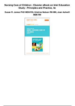 Nursing Care of Children - Elsevier eBook on Intel Education
Study : Principles and Practice, 4e
Susan R. James PhD MSN RN, Kristine Nelson RN MN, Jean Ashwill
MSN RN
 