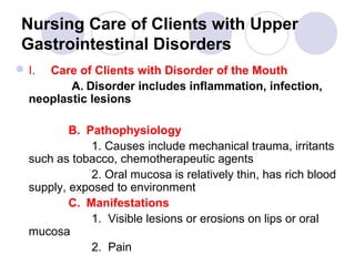 Nursing Care of Clients with Upper
 Gastrointestinal Disorders
 I. Care of Clients with Disorder of the Mouth
         A. Disorder includes inflammation, infection,
  neoplastic lesions

          B. Pathophysiology
              1. Causes include mechanical trauma, irritants
  such as tobacco, chemotherapeutic agents
              2. Oral mucosa is relatively thin, has rich blood
  supply, exposed to environment
          C. Manifestations
              1. Visible lesions or erosions on lips or oral
  mucosa
              2. Pain
 