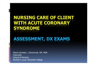 NURSING CARE OF CLIENT
WITH ACUTE CORONARY
SYNDROME

ASSESSMENT, DX EXAMS

Maria Carmela L. Domocmat, RN, MSN
Instructor
School of Nursing
Northern Luzon Adventist College
 