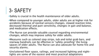 3- SAFETY
Safety is crucial in the health maintenance of older adults.
When compared to younger adults, older adults are at higher risk for
accidents because of normal sensory changes, slowed reaction time,
decreased thermal and pain sensitivity, changes in gait and balance,
and medication effects.
The Nurse can provide valuable counsel regarding environmental
changes, which may improve safety for older adults.
Measures such as colored step strips, tub and toilet grab bars, and
stairway handrails can be effective in “safety-proofing” the living
spaces of older adults. The Nurse can also advocate for home fire and
security alarms.
Uncluttered floor space, railings, and increased lighting and night-
lights are some of the easiest and most practical adaptations
 