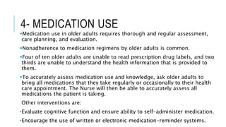 4- MEDICATION USE
Medication use in older adults requires thorough and regular assessment,
care planning, and evaluation.
Nonadherence to medication regimens by older adults is common.
Four of ten older adults are unable to read prescription drug labels, and two
thirds are unable to understand the health information that is provided to
them.
To accurately assess medication use and knowledge, ask older adults to
bring all medications that they take regularly or occasionally to their health
care appointment. The Nurse will then be able to accurately assess all
medications the patient is taking.
Other interventions are:
•Evaluate cognitive function and ensure ability to self-administer medication.
•Encourage the use of written or electronic medication-reminder systems.
 