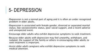 5- DEPRESSION
•Depression is not a normal part of aging and it is often an under recognized
problem in older adults.
•Depression is associated with female gender, divorced or separated marital
status, low socioeconomic status, poor social support, and a recent adverse
and unexpected event.
•Encourage older adults who exhibit depressive symptoms to seek treatment.
•Because older adults with depression may feel unworthy, withdrawn, and
isolated, the support of the family or others in encouraging older adults to
seek treatment is important.
•Assist older adult caregivers who exhibit depressive symptoms to seek
medical attention.
 