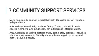 7-COMMUNITY SUPPORT SERVICES
Many community supports exist that help the older person maintain
independence.
Informal sources of help, such as family, friends, the mail carrier,
church members, and neighbors, can all keep an informal watch.
Area Agencies on Aging perform many community services, including
telephone reassurance, friendly visitors, home repair services, and
home-delivered meals.
 