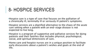 8- HOSPICE SERVICES
•Hospice care is a type of care that focuses on the palliation of
a chronically ill, terminally ill or seriously ill patient's symptoms.
•Hospice services are a dignified alternative to the chaos of the acute
care setting when a patient with an end-stage disease is not
expected to live long.
•Hospice is a program of supportive and palliative services for dying
patients and their families that includes physical, psychological,
social, and spiritual dimensions of care.
•Home care and hospice nurses are in a unique position to facilitate
early discussions about a patient’s wishes and goals at the end of
life.
 