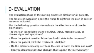 D- EVALUATION
The evaluation phase of the nursing process is similar for all patients.
The results of evaluation direct the Nurse to continue the plan of care or
revise as indicated.
Use the following questions to evaluate the effectiveness of care for
older adults.
• Is there an identifiable change in ADLs, IADLs, mental status, or
disease signs and symptoms?
• Does the patient consider his or her health state to be improved?
• Does the patient think the treatment is helpful?
• Do the patient and caregiver think the care is worth the time and cost?
• Can you document positive changes that support the interventions?
 
