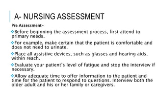 A- NURSING ASSESSMENT
Pre Assessment-
Before beginning the assessment process, first attend to
primary needs.
For example, make certain that the patient is comfortable and
does not need to urinate.
Place all assistive devices, such as glasses and hearing aids,
within reach.
Evaluate your patient’s level of fatigue and stop the interview if
necessary.
Allow adequate time to offer information to the patient and
time for the patient to respond to questions. Interview both the
older adult and his or her family or caregivers.
 