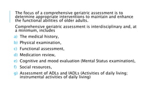 The focus of a comprehensive geriatric assessment is to
determine appropriate interventions to maintain and enhance
the functional abilities of older adults.
Comprehensive geriatric assessment is interdisciplinary and, at
a minimum, includes
a) The medical history,
b) Physical examination,
c) Functional assessment,
d) Medication review,
e) Cognitive and mood evaluation (Mental Status examination),
f) Social resources,
g) Assessment of ADLs and IADLs (Activities of daily living;
instrumental activities of daily living)
 