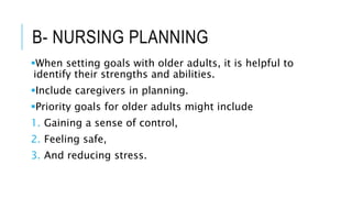B- NURSING PLANNING
When setting goals with older adults, it is helpful to
identify their strengths and abilities.
Include caregivers in planning.
Priority goals for older adults might include
1. Gaining a sense of control,
2. Feeling safe,
3. And reducing stress.
 