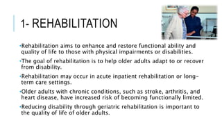 1- REHABILITATION
•Rehabilitation aims to enhance and restore functional ability and
quality of life to those with physical impairments or disabilities.
•The goal of rehabilitation is to help older adults adapt to or recover
from disability.
•Rehabilitation may occur in acute inpatient rehabilitation or long-
term care settings.
•Older adults with chronic conditions, such as stroke, arthritis, and
heart disease, have increased risk of becoming functionally limited.
•Reducing disability through geriatric rehabilitation is important to
the quality of life of older adults.
 