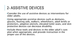 2- ASSISTIVE DEVICES
•Consider the use of assistive devices as interventions for
older adults.
•Using appropriate assistive devices such as dentures,
glasses, hearing aids, walkers, wheelchairs, adult briefs or
protectors, adaptive utensils, elevated toilet seats, and skin
protective devices can decrease disability.
•Include these tools and devices in the older adult’s care
plan when appropriate, and provide instruction in the
proper use of the devices.
 