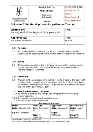 Limistéar Lár Tíre                GL No: R.O.U.012.

                                   Midland Area                   Revision No: 0
                                                                  Page:1
                                     Department
                                     Orthopaedic                  No of Pages: 9

                                      Guideline                   Date: January 04

Guideline Title: Nursing care of a patient on Traction.

Written by:                                                       Title:
Nursing staff of the Regional Orthopaedic Unit.

Approved by:                                                      Title:
Ms. Fiona McMahon.                                                D.N.M.


 1.0   Purpose
 1.1   To provide guidance to nursing staff and nursing students (under
       supervision of a registered nurse) on the care of a patient on Traction.



 2.0   Scope
 2.1   This guideline applies to the registered nurse and the nursing student
       (under the supervision of a registered nurse) within the Midland
       Regional Hospital Tullamore.


 3.0   Definition.
 3.1   Traction is the application of a pulling force to a part of the body with
       countertraction a pull in the opposite direction. More specifically,
       orthopaedic traction occurs when “ A pulling force is exerted on a part
       or parts of the body”(Davis, 1996).

 3.2 Traction has several purposes:
 3.2.1 To reduce a fracture and realign bone fragments by overcoming
       muscle spasms.
 3.2.2 To maintain skeletal length and alignment.
 3.2.3 To reduce and treat dislocations.
                              Document Routing
 Draft                 Released            Approved          Distribution
 Date: October 03      Date: November Date: January 04 Date: March,
                       03                                    2005
 Sign: F. McMahon.                         Sign: F.
                       Sign: F.            McMahon.          Sign: W.
                       McMahon.                              Harding
 QA Template 002 Rev 2 January 2005
 This is a controlled document and may be subject to change at any time.
 