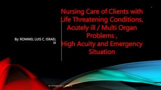 By: ROMMEL LUIS C. ISRAEL
III
Nursing Care of Clients with
Life Threatening Conditions,
Acutely ill / Multi Organ
Problems ,
High Acuity and Emergency
Situation
BY: ROMMEL LUIS C. ISRAEL III
1
 