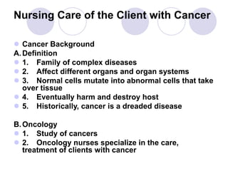 Nursing Care of the Client with Cancer
 Cancer Background
A.Definition
 1. Family of complex diseases
 2. Affect different organs and organ systems
 3. Normal cells mutate into abnormal cells that take
over tissue
 4. Eventually harm and destroy host
 5. Historically, cancer is a dreaded disease
B.Oncology
 1. Study of cancers
 2. Oncology nurses specialize in the care,
treatment of clients with cancer
 